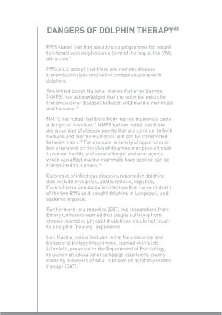 DANGERS OF DOLPHIN THERAPY40
RWS stated that they would run a programme for people
to interact with dolphins as a form of therapy at the RWS
attraction.1

RWS must accept that there are zoonotic disease
transmission risks involved in contact sessions with
dolphins.

The United States National Marine Fisheries Service
(NMFS) has acknowledged that the potential exists for
transmission of diseases between wild marine mammals
and humans.48

NMFS has noted that bites from marine mammals carry
a danger of infection.48 NMFS further noted that there
are a number of disease agents that are common to both
humans and marine mammals and can be transmitted
between them.48 For example, a variety of opportunistic
bacteria found on the skin of dolphins may pose a threat
to human health, and several fungal and viral agents
which can affect marine mammals have been or can be
transmitted to humans.48

Outbreaks of infectious diseases reported in dolphins
also include erysipelas, pasteurellosis, hepatitis,
Burkholderia pseudomallei infection (the cause of death
of the two RWS wild-caught dolphins in Langkawi), and
systemic mycosis.

Furthermore, in a report in 2007, two researchers from
Emory University warned that people suffering from
chronic mental or physical disabilities should not resort
to a dolphin “healing” experience.

Lori Marino, senior lecturer in the Neuroscience and
Behavioral Biology Programme, teamed with Scott
Lilienfeld, professor in the Department of Psychology,
to launch an educational campaign countering claims
made by purveyors of what is known as dolphin-assisted
therapy (DAT).
 