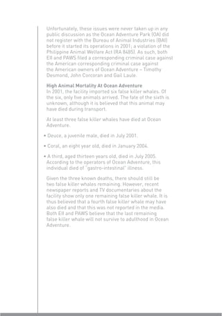 Unfortunately, these issues were never taken up in any
 public discussion as the Ocean Adventure Park (OA) did
 not register with the Bureau of Animal Industries (BAI)
 before it started its operations in 2001; a violation of the
 Philippine Animal Welfare Act (RA 8485). As such, both
 EII and PAWS ﬁled a corresponding criminal case against
 the American corresponding criminal case against
 the American owners of Ocean Adventure – Timothy
 Desmond, John Corcoran and Gail Laule.

 High Animal Mortality At Ocean Adventure
 In 2001, the facility imported six false killer whales. Of
 the six, only ﬁve animals arrived. The fate of the sixth is
 unknown, although it is believed that this animal may
 have died during transport.

 At least three false killer whales have died at Ocean
 Adventure.

• Deuce, a juvenile male, died in July 2001.

• Coral, an eight year old, died in January 2004.

• A third, aged thirteen years old, died in July 2005.
 According to the operators of Ocean Adventure, this
 individual died of “gastro-intestinal” illness.

 Given the three known deaths, there should still be
 two false killer whales remaining. However, recent
 newspaper reports and TV documentaries about the
 facility show only one remaining false killer whale. It is
 thus believed that a fourth false killer whale may have
 also died and that this was not reported in the media.
 Both EII and PAWS believe that the last remaining
 false killer whale will not survive to adulthood in Ocean
 Adventure.
 