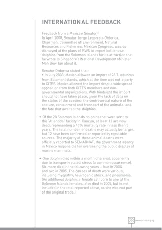 INTERNATIONAL FEEDBACK
 Feedback from a Mexican Senator42
 In April 2008, Senator Jorge Legorreta Ordorica,
 Chairman, Committee of Environment, Natural
 Resources and Fisheries, Mexican Congress, was so
 dismayed at the plans of RWS to import bottlenose
 dolphins from the Solomon Islands for its attraction that
 he wrote to Singapore’s National Development Minister
 Mah Bow Tan about it.

 Senator Ordorica stated that:
 • In July 2003, Mexico allowed an import of 28 T. aduncus
 from Solomon Islands, which at the time was not a party
 to CITES. Mexico allowed the import despite widespread
 opposition from both CITES members and non-
 governmental organizations. With hindsight the import
 should not have taken place, given the lack of data on
 the status of the species; the controversial nature of the
 capture, containment and transport of the animals; and
 the fate that awaited the dolphins.

• Of the 28 Solomon Islands dolphins that were sent to
 the “Atlantida” facility in Cancun, at least 12 are now
 dead, representing a 43% mortality rate in less than 5
 years. The total number of deaths may actually be larger,
 but 12 have been conﬁrmed or reported by reputable
 sources. The majority of these animal deaths were
 ofﬁcially reported to SEMARNAT, the government agency
 in Mexico responsible for overseeing the public display of
 marine mammals.

• One dolphin died within a month of arrival, apparently
 due to transport-related stress (a common occurrence).
 Six more died in the following years – four in 2004
 and two in 2005. The causes of death were various,
 including myopathy, neurogenic shock, and pneumonia.
 (An additional dolphin, a female calf born to one of the
 Solomon Islands females, also died in 2005, but is not
 included in the total reported above, as she was not part
 of the original trade.)




                                                       28 www.acres.org.sg
 