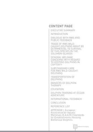 CONTENT PAGE
EXECUTIVE SUMMARY
INTRODUCTION
DIALOGUE WITH RWS AND
PUBLIC FEEDBACK
TRADE OF RWS WILD-
CAUGHT DOLPHINS MIGHT BE
DETRIMENTAL TO SURVIVAL
OF THIS SPECIES IN THE
SOLOMON ISLANDS
GENERAL WELFARE
CONCERNS WITH REGARD
TO KEEPING DOLPHINS IN
CAPTIVITY
SUBSTANDARD CARE
FOR RWS WILD-CAUGHT
DOLPHINS
TRANSPORTATION OF
DOLPHINS
DANGERS OF DOLPHIN
THERAPY
EDUCATION
DOLPHIN TRAINING AT OCEAN
ADVENTURE
INTERNATIONAL FEEDBACK
CONCLUSION
REFERENCE LIST
APPENDIX I: European
Association for Aquatic
Mammals (E.A.A.M.) Standards
for Establishments Housing
Bottlenose Dolphins

                   02 www.acres.org.sg
 