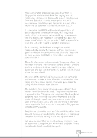 Mexican Senator Ordorica has already written to
Singapore’s Minister Mah Bow Tan urging him to
reconsider Singapore’s decision to import the dolphins
from the Solomon Islands, stating that Mexico’s
international reputation was dented as a result of its
importing 28 Solomon Islands dolphins in 2003.42

It is laudable that RWS will be donating millions of
dollars towards conservation work, that they have
undertaken coral conservation and they remain one of
the few destination resorts in the world that does not
serve shark’s ﬁn in its restaurants.11 RWS now needs to
walk the talk with regard to dolphin protection.

As a company that believes in corporate social
responsibility, surely they can do without the income
generated from these dolphins and, after all, they state
on their website that RWS is committed to marine
conservation.45

There has been much discussion in Singapore about the
need for everyone to become responsible global citizens
and the sentiment that we need to care not only for
ourselves and our family members, but for the others we
share this world with.

The lives of the remaining 25 dolphins lie in our hands
and we need to take action. We need to remember that
these are 25 sentient beings who were quite recently
living wild in the vast open oceans.

The dolphins have endured being removed from their
homes in the Solomon Islands. They have endured the
transport to the Philippines or Langkawi. The Langkawi
dolphins have watched two family members die and
endured living in small rusty enclosures, endured a
year of training sessions, and the only thing in store for
them now is the ﬁnal stressful transport to Singapore to
entertain RWS guests.

Progressive countries such as Chile and Costa Rica have
banned the capture and display of dolphins, recognising
that these animals belong in the vast open oceans.46

Let us remember that we must not only progress from
an economic standpoint, but we need to progress from a
moral and ethical standpoint as well.

                                                       32 www.acres.org.sg
 