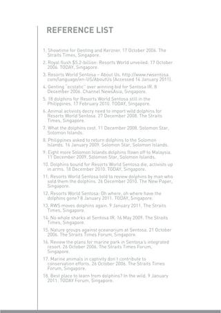 REFERENCE LIST

1. Showtime for Genting and Kerzner. 17 October 2006. The
   Straits Times, Singapore.
2. Royal ﬂush $5.2-billion: Resorts World unveiled. 17 October
   2006. TODAY, Singapore.
3. Resorts World Sentosa – About Us. http://www.rwsentosa.
   com/language/en-US/AboutUs (Accessed 14 January 2011).
4. Genting “ecstatic” over winning bid for Sentosa IR. 8
   December 2006. Channel NewsAsia, Singapore.
5. 18 dolphins for Resorts World Sentosa still in the
   Philippines. 17 February 2010. TODAY, Singapore.
6. Animal activists decry need to import wild dolphins for
   Resorts World Sentosa. 27 December 2008. The Straits
   Times, Singapore.
7. What the dolphins cost. 11 December 2008. Solomon Star,
   Solomon Islands.
8. Philippines asked to return dolphins to the Solomon
   Islands. 16 January 2009. Solomon Star, Solomon Islands.
9. Eight more Solomon Islands dolphins ﬂown off to Malaysia.
   11 December 2009. Solomon Star, Solomon Islands.
10. Dolphins bound for Resorts World Sentosa die, activists up
  in arms. 18 December 2010. TODAY, Singapore.
11. Resorts World Sentosa told to review dolphins by man who
  sold them the dolphins. 26 December 2010. The New Paper,
  Singapore.
12. Resorts World Sentosa: Oh where, oh where have the
  dolphins gone? 8 January 2011. TODAY, Singapore.
13. RWS moves dolphins again. 9 January 2011. The Straits
  Times, Singapore.
14. No whale sharks at Sentosa IR. 16 May 2009. The Straits
  Times, Singapore.
15. Nature groups against oceanarium at Sentosa. 21 October
  2006. The Straits Times Forum, Singapore.
16. Review the plans for marine park in Sentosa’s integrated
  resort. 26 October 2006. The Straits Times Forum,
  Singapore.
17. Marine animals in captivity don’t contribute to
  conservation efforts. 26 October 2006. The Straits Times
  Forum, Singapore.
18. Best place to learn from dolphins? In the wild. 9 January
  2011. TODAY Forum, Singapore.
 