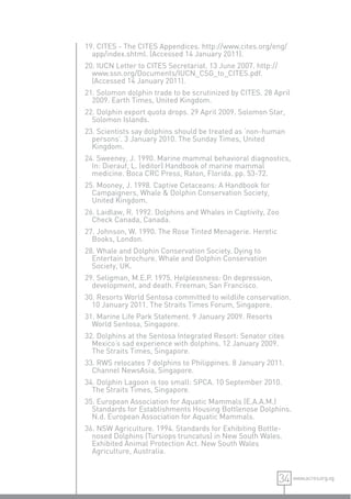19. CITES - The CITES Appendices. http://www.cites.org/eng/
  app/index.shtml. (Accessed 14 January 2011).
20. IUCN Letter to CITES Secretariat. 13 June 2007. http://
  www.ssn.org/Documents/IUCN_CSG_to_CITES.pdf.
  (Accessed 14 January 2011).
21. Solomon dolphin trade to be scrutinized by CITES. 28 April
  2009. Earth Times, United Kingdom.
22. Dolphin export quota drops. 29 April 2009. Solomon Star,
  Solomon Islands.
23. Scientists say dolphins should be treated as ‘non-human
  persons’. 3 January 2010. The Sunday Times, United
  Kingdom.
24. Sweeney, J. 1990. Marine mammal behavioral diagnostics,
  In: Dierauf, L. (editor) Handbook of marine mammal
  medicine. Boca CRC Press, Raton, Florida. pp. 53-72.
25. Mooney, J. 1998. Captive Cetaceans: A Handbook for
  Campaigners, Whale & Dolphin Conservation Society,
  United Kingdom.
26. Laidlaw, R. 1992. Dolphins and Whales in Captivity, Zoo
  Check Canada, Canada.
27. Johnson, W. 1990. The Rose Tinted Menagerie. Heretic
  Books, London.
28. Whale and Dolphin Conservation Society. Dying to
  Entertain brochure. Whale and Dolphin Conservation
  Society, UK.
29. Seligman, M.E.P. 1975. Helplessness: On depression,
  development, and death. Freeman, San Francisco.
30. Resorts World Sentosa committed to wildlife conservation.
  10 January 2011. The Straits Times Forum, Singapore.
31. Marine Life Park Statement. 9 January 2009. Resorts
  World Sentosa, Singapore.
32. Dolphins at the Sentosa Integrated Resort: Senator cites
  Mexico’s sad experience with dolphins. 12 January 2009.
  The Straits Times, Singapore.
33. RWS relocates 7 dolphins to Philippines. 8 January 2011.
  Channel NewsAsia, Singapore.
34. Dolphin Lagoon is too small: SPCA. 10 September 2010.
  The Straits Times, Singapore.
35. European Association for Aquatic Mammals (E.A.A.M.)
  Standards for Establishments Housing Bottlenose Dolphins.
  N.d. European Association for Aquatic Mammals.
36. NSW Agriculture. 1994. Standards for Exhibiting Bottle-
  nosed Dolphins (Tursiops truncatus) in New South Wales.
  Exhibited Animal Protection Act. New South Wales
  Agriculture, Australia.


                                                              34 www.acres.org.sg
 
