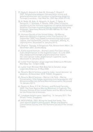37. Noda K, Akiyoshi H, Aoki M, Shimada T, Ohashi F.
  2007. Relationship between transportation stress and
  polymorphonuclear cell functions of bottlenose dolphins,
  Tursiops truncatus. J Vet Med Sci. 2007 Apr;69(4):379-83.
38. K. Noda, M. Aoki, H. Akiyoshi, H. Asaki, T. Ogata, K.
  Yamauchi, T. Shimada, F. Ohashi. 2006. Effect of bovine
  lactoferrin on the immune responses of captive bottlenosed
  dolphins (Tursiops truncatus) being transported over long
  distances. Veterinary Record;159:885-888 doi:10.1136/
  vr.159.26.885.
39. Humane Society of the United States - Do Marine
  Mammals Belong in Captivity in the 21st Century? 25
  September 2009. http://www.humanesociety.org/issues/
  captive_marine/facts/do_marine_mammals_belong_in_
  captivity.html. (Accessed 14 January 2011).
40. Dolphin ‘Therapy’ A Dangerous Fad, Researchers Warn. 24
  December 2007. ScienceDaily.
41. Earth Island Institute - Animal Lovers File Case versus
  Subic Dolphinarium at The Supreme Court. 16 June 2009.
  http://www.earthislandph.org/article/animal-lovers-
  ﬁle-case-versus-subic-dolphinarium-supreme-court.
  (Accessed 14 January 2011).
42. Letter from Senator Jorge Legorreta Ordorica to Minister
  Mah Bow Tan. 12 April 2008.
43. Letter from Minister Mah Bow Tan to Senator Jorge
  Legorreta Ordorica. 21 May 2008.
44. Resorts World Sentosa urged to make ‘moral decision’ on
  dolphins. 20 December 2010. TODAY, Singapore.
45. Resorts World Sentosa – Marine Life Park – Marine
  Conservation. http://www.rwsentosa.com/language/en-US/
  Attractions/MarineLifePark/MarineConservation (Accessed
  14 January 2011).
46. Naomi A. Rose, E.C.M. Parsons, and Richard Farinato,
  2009. The Case Against Marine Mammals in Captivity. The
  Humane Society of the United States and the World Society
  for the Protection of Animals.
47. Langkawi dolphin pens ‘appalling’. 14 January 2011. The
  Straits Times, Singapore.
48. WDCS/HSUS. 2003. Biting the hand that feeds: The
  case against dolphin petting pools. Whale and Dolphin
  Conservation Society and The Humane Society of the United
  States.
 