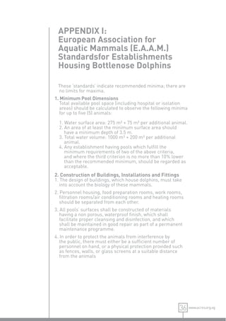 APPENDIX I:
 European Association for
 Aquatic Mammals (E.A.A.M.)
 Standardsfor Establishments
 Housing Bottlenose Dolphins

 These ‘standards’ indicate recommended minima; there are
 no limits for maxima.
1. Minimum Pool Dimensions
   Total available pool space (including hospital or isolation
   areas) should be calculated to observe the following minima
   for up to ﬁve (5) animals:

  1. Water surface area: 275 m² + 75 m² per additional animal.
  2. An area of at least the minimum surface area should
     have a minimum depth of 3.5 m.
  3. Total water volume: 1000 m³ + 200 m³ per additional
     animal.
  4. Any establishment having pools which fulﬁll the
     minimum requirements of two of the above criteria,
     and where the third criterion is no more than 10% lower
     than the recommended minimum, should be regarded as
     acceptable.
2. Construction of Buildings, Installations and Fittings
1. The design of buildings, which house dolphins, must take
   into account the biology of these mammals.
2. Personnel housing, food preparation rooms, work rooms,
   ﬁltration rooms/air conditioning rooms and heating rooms
   should be separated from each other.
3. All pools’ surfaces shall be constructed of materials
   having a non porous, waterproof ﬁnish, which shall
   facilitate proper cleansing and disinfection, and which
   shall be maintained in good repair as part of a permanent
   maintenance programme.
4. In order to protect the animals from interference by
   the public, there must either be a sufﬁcient number of
   personnel on hand, or a physical protection provided such
   as fences, walls, or glass screens at a suitable distance
   from the animals




                                                           36 www.acres.org.sg
 