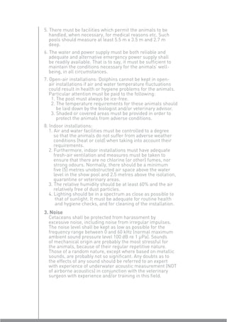 5. There must be facilities which permit the animals to be
   handled, when necessary, for medical reasons etc. Such
   pools should measure at least 5.5 m x 3.5 m and 2.7 m
   deep.
6. The water and power supply must be both reliable and
   adequate and alternative emergency power supply shall
   be readily available. That is to say, it must be sufﬁcient to
   maintain the conditions necessary for the animals’ well-
   being, in all circumstances.
7. Open-air installations: Dolphins cannot be kept in open-
   air installations if air and water temperature ﬂuctuations
   could result in health or hygiene problems for the animals.
   Particular attention must be paid to the following:
    1. The pool must always be ice-free.
    2. The temperature requirements for these animals should
       be laid down by the biologist and/or veterinary advisor.
    3. Shaded or covered areas must be provided in order to
       protect the animals from adverse conditions.
8. Indoor installations:
   1. Air and water facilities must be controlled to a degree
      so that the animals do not suffer from adverse weather
      conditions (heat or cold) when taking into account their
      requirements.
   2. Furthermore, indoor installations must have adequate
      fresh-air ventilation and measures must be taken to
      ensure that there are no chlorine (or other) fumes, nor
      strong odours. Normally, there should be a minimum
      ﬁve (5) metres unobstructed air space above the water
      level in the show pool and 2.5 metres above the isolation,
      quarantine or veterinary areas.
   3. The relative humidity should be at least 60% and the air
      relatively free of dust particles.
   4. Lighting should be in a spectrum as close as possible to
       that of sunlight. It must be adequate for routine health
       and hygiene checks, and for cleaning of the installation.
3. Noise
  Cetaceans shall be protected from harassment by
  excessive noise, including noise from irregular impulses.
  The noise level shall be kept as low as possible for the
  frequency range between 0 and 60 kHz (normal maximum
  ambient sound pressure level 100 dB re 1 µPa). Sounds
  of mechanical origin are probably the most stressful for
  the animals, because of their regular repetitive nature.
  Those of a random nature, except where based on metallic
  sounds, are probably not so signiﬁcant. Any doubts as to
  the effects of any sound should be referred to an expert
  with experience of underwater acoustic measurement (NOT
  of airborne acoustics) in conjunction with the veterinary
  surgeon with experience and/or training in this ﬁeld.
 
