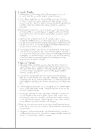 6. Health Checks
1. A programme of measures for illness prevention and
   control must be set up by a veterinary surgeon.
2. Every day a qualiﬁed person must be assigned the task
   of observing the animals, and must make a daily report
   concerning the health of each animal. Any health problems
   must be reported to the veterinary advisor as soon as
   possible.
3. Newly arrived dolphins must be kept apart from the other
   animals until it is sure they are in good health. Ideally the
   quarantine pool should have a completely separate water
   system.
4. A temporary isolation pool must be set aside in each
   establishment for animals which are sick or in quarantine.
   Such pools must conform to the standards laid down under
   2.e. In addition to the medical log, the establishment must
   keep a health record for each animal.
5. An autopsy must be carried out in the event of every death.
   This must be carried out by a veterinary surgeon as soon
   as is practical after notiﬁcation. Post-mortem reports must
   be kept by the administrative service of the establishment,
   and submitted on request to the government agencies
   responsible for health checks.
7. General Hygiene
1. All waste (food remains, faeces, etc.) must be removed
   from the pool daily in order to prevent contamination and
   infection. The walls and ﬂoor of the pools must be cleaned
   as frequently as possible to maintain the quality of the
   animals’ environment.
2. All utensils used in the preparation and distribution of
   food must be cleaned after use. The kitchens and areas for
   handling food must be washed down daily and treated with
   cleaning products (e.g. hot water, detergents, disinfectants,
   etc.).
3. Chemical products used for cleaning must not be stored in
   areas used for storing food. Those chemicals must not be
   harmful to the animals.
4. Buildings, and walls, must be clean and in good condition.
   Structures must be kept in good repair. Pools must not
   contain any sharp or pointed objects on which the animals
   could injure themselves and designed so that there are no
   areas where the water remains unchanged.
5. Regular precautions must be taken against ﬂies and other
   pests. Pest control products must be used under veterinary
   supervision.
6. The personnel must have access to washbasins, showers
   and lavatories to ensure cleanliness necessary for the well-
   being of the animals and themselves.
 