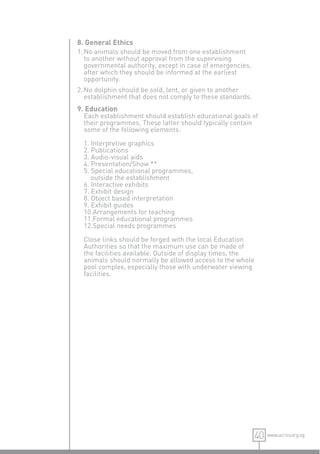 8. General Ethics
1. No animals should be moved from one establishment
   to another without approval from the supervising
   governmental authority, except in case of emergencies,
   after which they should be informed at the earliest
   opportunity.
2. No dolphin should be sold, lent, or given to another
   establishment that does not comply to these standards.
9. Education
  Each establishment should establish educational goals of
  their programmes. These latter should typically contain
  some of the following elements:

  1. Interpretive graphics
  2. Publications
  3. Audio-visual aids
  4. Presentation/Show **
  5. Special educational programmes,
     outside the establishment
  6. Interactive exhibits
  7. Exhibit design
  8. Object based interpretation
  9. Exhibit guides
  10.Arrangements for teaching
  11.Formal educational programmes
  12.Special needs programmes

  Close links should be forged with the local Education
  Authorities so that the maximum use can be made of
  the facilities available. Outside of display times, the
  animals should normally be allowed access to the whole
  pool complex, especially those with underwater viewing
  facilities.




                                                            40 www.acres.org.sg
 
