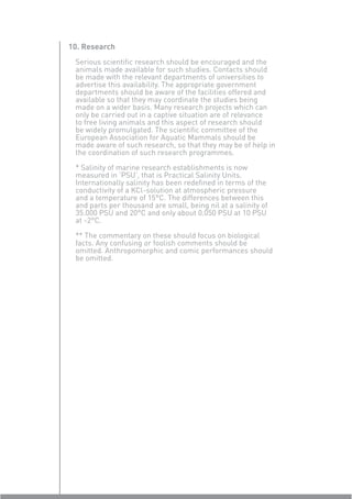 10. Research
 Serious scientiﬁc research should be encouraged and the
 animals made available for such studies. Contacts should
 be made with the relevant departments of universities to
 advertise this availability. The appropriate government
 departments should be aware of the facilities offered and
 available so that they may coordinate the studies being
 made on a wider basis. Many research projects which can
 only be carried out in a captive situation are of relevance
 to free living animals and this aspect of research should
 be widely promulgated. The scientiﬁc committee of the
 European Association for Aquatic Mammals should be
 made aware of such research, so that they may be of help in
 the coordination of such research programmes.

 * Salinity of marine research establishments is now
 measured in ‘PSU’, that is Practical Salinity Units.
 Internationally salinity has been redeﬁned in terms of the
 conductivity of a KCl-solution at atmospheric pressure
 and a temperature of 15°C. The differences between this
 and parts per thousand are small, being nil at a salinity of
 35.000 PSU and 20°C and only about 0.050 PSU at 10 PSU
 at -2°C.

 ** The commentary on these should focus on biological
 facts. Any confusing or foolish comments should be
 omitted. Anthropomorphic and comic performances should
 be omitted.
 
