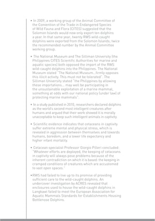 • In 2009, a working group of the Animal Committee of
 the Convention of the Trade in Endangered Species
 of Wild Fauna and Flora (CITES) suggested that the
 Solomon Islands would now only export ten dolphins
 a year. In that same year, twenty RWS wild-caught
 dolphins were exported from the Solomon Islands; twice
 the recommended number by the Animal Committee
 working group.

• The National Museum and The Silliman University (the
 Philippines CITES Scientiﬁc Authorities for marine and
 aquatic species) both opposed the import of the RWS
 wild-caught dolphins into the Philippines. The National
 Museum stated “The National Museum…ﬁrmly opposes
 this illicit activity. This must not be tolerated”. The
 Silliman University stated “the Philippines by allowing
 these importations... may well be participating in
 the unsustainable exploitation of a marine mammal,
 something at odds with our national policy (under law) of
 protecting marine mammals”.

• In a study published in 2010, researchers declared dolphins
 as the world’s second most intelligent creatures after
 humans and argued that their work showed it is morally
 unacceptable to keep such intelligent animals in captivity.

• Scientiﬁc evidence indicates that cetaceans in captivity
 suffer extreme mental and physical stress, which is
 revealed in aggression between themselves and towards
 humans, boredom, and a lower life expectancy and
 higher infant mortality.

• Cetacean specialist Professor Giorgio Pilleri concluded:
 “Whatever efforts are deployed, the keeping of cetaceans
 in captivity will always pose problems because of the
 inherent contradiction on which it is based: the keeping in
 cramped conditions of creatures which are accustomed
 to vast open spaces.”

• RWS had failed to live up to its promise of providing
  sufﬁcient care to the wild-caught dolphins. An
  undercover investigation by ACRES revealed that
  enclosures used to house the wild-caught dolphins in
  Langkawi failed to meet the European Association for
  Aquatic Mammals Standards for Establishments Housing
  Bottlenose Dolphins.
 