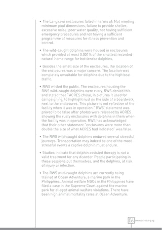 • The Langkawi enclosures failed in terms of: Not meeting
 minimum pool dimensions, failure to provide shelter,
 excessive noise, poor water quality, not having sufﬁcient
 emergency procedures and not having a sufﬁcient
 programme of measures for illness prevention and
 control.

• The wild-caught dolphins were housed in enclosures
 which provided at most 0.001% of the smallest recorded
 natural home range for bottlenose dolphins.

• Besides the small size of the enclosures, the location of
 the enclosures was a major concern. The location was
 completely unsuitable for dolphins due to the high boat
 trafﬁc.

• RWS misled the public. The enclosures housing the
 RWS wild-caught dolphins were rusty. RWS denied this
 and stated that “‘ACRES chose, in pictures it used for
 campaigning, to highlight rust on the side of a boardwalk
 next to the enclosures. This picture is not reﬂective of the
 facility when it was in operation.” RWS’ statement was
 proved to be false after photos were released by ACRES
 showing the rusty enclosures with dolphins in them when
 the facility was in operation. RWS has acknowledged
 that their other statement “enclosures were more than
 double the size of what ACRES had indicated” was false.

• The RWS wild-caught dolphins endured several stressful
 journeys. Transportation may indeed be one of the most
 stressful events a captive dolphin must endure.

• Studies indicate that dolphin assisted therapy is not a
 valid treatment for any disorder. People participating in
 these sessions put themselves, and the dolphins, at risk
 of injury or infection.

• The RWS wild-caught dolphins are currently being
 trained at Ocean Adventure, a marine park in the
 Philippines. Animal welfare NGOs in the Philippines have
 ﬁled a case in the Supreme Court against the marine
 park for alleged animal welfare violations. There have
 been high animal mortality rates at Ocean Adventure.




                                                         06 www.acres.org.sg
 
