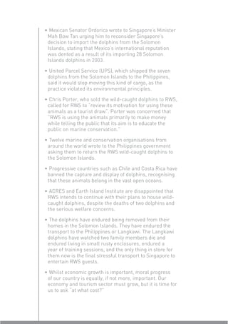 • Mexican Senator Ordorica wrote to Singapore’s Minister
 Mah Bow Tan urging him to reconsider Singapore’s
 decision to import the dolphins from the Solomon
 Islands, stating that Mexico’s international reputation
 was dented as a result of its importing 28 Solomon
 Islands dolphins in 2003.

• United Parcel Service (UPS), which shipped the seven
 dolphins from the Solomon Islands to the Philippines,
 said it would stop moving this kind of cargo, as the
 practice violated its environmental principles.

• Chris Porter, who sold the wild-caught dolphins to RWS,
 called for RWS to “review its motivation for using these
 animals as a tourist draw”. Porter was concerned that
 “RWS is using the animals primarily to make money
 while telling the public that its aim is to educate the
 public on marine conservation.”

• Twelve marine and conservation organisations from
 around the world wrote to the Philippines government
 asking them to return the RWS wild-caught dolphins to
 the Solomon Islands.

• Progressive countries such as Chile and Costa Rica have
 banned the capture and display of dolphins, recognising
 that these animals belong in the vast open oceans.

• ACRES and Earth Island Institute are disappointed that
 RWS intends to continue with their plans to house wild-
 caught dolphins, despite the deaths of two dolphins and
 the serious welfare concerns.

• The dolphins have endured being removed from their
 homes in the Solomon Islands. They have endured the
 transport to the Philippines or Langkawi. The Langkawi
 dolphins have watched two family members die and
 endured living in small rusty enclosures, endured a
 year of training sessions, and the only thing in store for
 them now is the ﬁnal stressful transport to Singapore to
 entertain RWS guests.

• Whilst economic growth is important, moral progress
 of our country is equally, if not more, important. Our
 economy and tourism sector must grow, but it is time for
 us to ask “at what cost?”
 