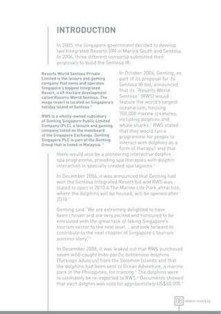 INTRODUCTION
       In 2005, the Singapore government decided to develop
       two Integrated Resorts (IR) in Marina South and Sentosa.
       In 2006, three different consortia submitted their
       proposals to build the Sentosa IR.

Resorts World Sentosa Private          In October 2006, Genting, as
Limited is the leisure and gaming      part of its proposal for its
company that owns and operates         Sentosa IR bid, announced
Singapore’s biggest Integrated
Resort, a 49-hectare development
                                       that its “Resorts World
called Resorts World Sentosa. The      Sentosa” (RWS) would
mega resort is located on Singapore’s  feature the world’s largest
holiday island of Sentosa.3            oceanarium, housing
RWS is a wholly-owned subsidiary
                                       700,000 marine creatures,
of Genting Singapore Public Limited    including dolphins and
Company (PLC), a leisure and gaming    whale sharks.1 RWS stated
company listed on the mainboard        that they would run a
of the Singapore Exchange. Genting     programme for people to
Singapore PLC is part of the Genting
Group that is listed in Malaysia. 3    interact with dolphins as a
                                       form of therapy1 and that
         there would also be a pioneering interactive dolphin
         spa programme, providing spa therapies with dolphin
         interaction in specially created spa lagoons.2

       In December 2006, it was announced that Genting had
       won the Sentosa Integrated Resort bid and RWS was
       slated to open in 2010.4 The Marine Life Park attraction,
       where the dolphins will be housed, will be opened after
       2010.5

       Genting said “We are extremely delighted to have
       been chosen and are very excited and honoured to be
       entrusted with the great task of taking Singapore’s
       tourism sector to the next level... and look forward to
       contribute to the next chapter of Singapore’s tourism
       success story” 4
                     .

       In December 2008, it was leaked out that RWS purchased
       seven wild-caught Indo-paciﬁc bottlenose dolphins
       (Tursiops aduncus) from the Solomon Islands and that
       the dolphins had been sent to Ocean Adventure, a marine
       park in the Philippines, for training.6 The dolphins were
       to ultimately be re-exported to RWS.6 Documents showed
       that each dolphin was sold for approximately US$60,000.7


                                                                 08 www.acres.org.sg
 