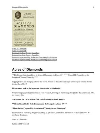 Acres of Diamonds                                                                                             1




Acres of Diamonds
Acres of Diamonds
Information about Project Gutenberg
Information about Project Gutenberg
Information prepared by the Project Gutenberg legal advisor
Information prepared by the Project Gutenberg legal advisor




Acres of Diamonds
**The Project Gutenberg Etext of Acres of Diamonds, by Conwell** *****Russell H. Conwell was the
founder of Temple University****

Copyright laws are changing all over the world, be sure to check the copyright laws for your country before
posting these files!!

Please take a look at the important information in this header.

We encourage you to keep this file on your own disk, keeping an electronic path open for the next readers. Do
not remove this.

**Welcome To The World of Free Plain Vanilla Electronic Texts**

**Etexts Readable By Both Humans and By Computers, Since 1971**

*These Etexts Prepared By Hundreds of Volunteers and Donations*

Information on contacting Project Gutenberg to get Etexts, and further information is included below. We
need your donations.

Acres of Diamonds

by Russell H. Conwell
 