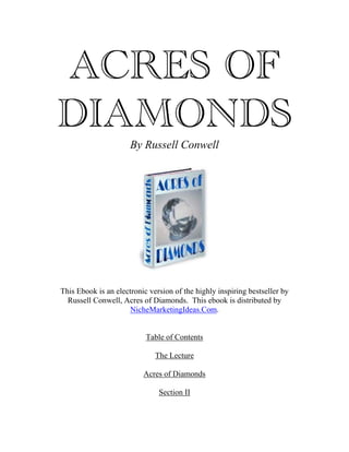 ACRES OF
DIAMONDS
                      By Russell Conwell




This Ebook is an electronic version of the highly inspiring bestseller by
  Russell Conwell, Acres of Diamonds. This ebook is distributed by
                      NicheMarketingIdeas.Com.


                           Table of Contents

                              The Lecture

                          Acres of Diamonds

                               Section II
 