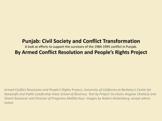 Punjab: Civil Society and Conflict Transformation 
A look at efforts to support the survivors of the 1984-1995 conflict in Punjab. 
By Armed Conflict Resolution and People’s Rights Project 
Armed Conflict Resolution and People’s Rights Project, University of California at Berkeley’s Center for 
Nonprofit and Public Leadership-Haas School of Business. Text by Project Co-chairs Angana Chatterji and 
Shashi Buluswar and Director of Programs Mallika Kaur. Images by Robert Nickelsberg, except where 
noted. 
 