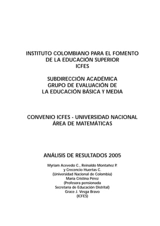 INSTITUTO COLOMBIANO PARA EL FOMENTO 
DE LA EDUCACIÓN SUPERIOR 
ICFES 
SUBDIRECCIÓN ACADÉMICA 
GRUPO DE EVALUACIÓN DE 
LA EDUCACIÓN BÁSICA Y MEDIA 
CONVENIO ICFES - UNIVERSIDAD NACIONAL 
ÁREA DE MATEMÁTICAS 
ANÁLISIS DE RESULTADOS 2005 
Myriam Acevedo C., Reinaldo Montañez P. 
y Crecencio Huertas C. 
(Universidad Nacional de Colombia) 
María Cristina Pérez 
(Profesora pensionada 
Secretaría de Educación Distrital) 
Grace J. Vesga Bravo 
(ICFES) 
 