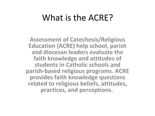 What is the ACRE? Assessment of Catechesis/Religious Education (ACRE) help school, parish and diocesan leaders evaluate the faith knowledge and attitudes of students in Catholic schools and parish-based religious programs. ACRE provides faith knowledge questions related to religious beliefs, attitudes, practices, and perceptions.  