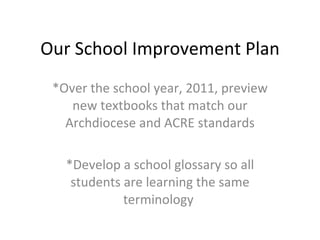 Our School Improvement Plan *Over the school year, 2011, preview new textbooks that match our Archdiocese and ACRE standards *Develop a school glossary so all students are learning the same terminology  