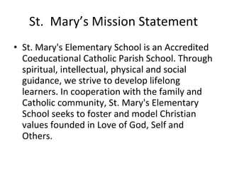 St.  Mary’s Mission Statement St. Mary's Elementary School is an Accredited Coeducational Catholic Parish School. Through spiritual, intellectual, physical and social guidance, we strive to develop lifelong learners. In cooperation with the family and Catholic community, St. Mary's Elementary School seeks to foster and model Christian values founded in Love of God, Self and Others.  