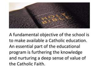 A fundamental objective of the school is to make available a Catholic education. An essential part of the educational program is furthering the knowledge and nurturing a deep sense of value of the Catholic Faith. 