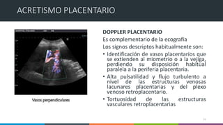 DOPPLER PLACENTARIO
Es complementario de la ecografía
Los signos descriptos habitualmente son:
• Identificación de vasos placentarios que
se extienden al miometrio o a la vejiga,
perdiendo su disposición habitual
paralela a la periferia placentaria.
• Alta pulsatilidad y flujo turbulento a
nivel de las estructuras venosas
lacunares placentarias y del plexo
venoso retroplacentario.
• Tortuosidad de las estructuras
vasculares retroplacentarias
15
ACRETISMO PLACENTARIO
 