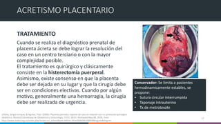TRATAMIENTO
Cuando se realiza el diagnóstico prenatal de
placenta ácreta se debe lograr la resolución del
caso en un centro terciario o con la mayor
complejidad posible.
El tratamiento es quirúrgico y clásicamente
consiste en la histerectomía puerperal.
Asimismo, existe consenso en que la placenta
debe ser dejada en su lugar y que la cirugía debe
ser en condiciones electivas. Cuando por algún
motivo, generalmente una hemorragia, la cirugía
debe ser realizada de urgencia.
17
ACRETISMO PLACENTARIO
Conservador: Se limita a pacientes
hemodinamicamente estables, se
propone:
• Sutura circular interrumpida
• Taponaje intrauterino
• Tx de metrotexate
Urbina, Sergio Enrique, & Aguilar, Pilar. (2006). Placenta percreta: reporte de caso en relación con un protocolo quirúrgico
obstétrico. Revista Colombiana de Obstetricia y Ginecología, 57(1), 58-61. Retrieved May 06, 2018, from
http://www.scielo.org.co/scielo.php?script=sci_arttext&pid=S0034-74342006000100009&lng=en&tlng=es.
 