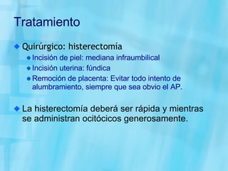 Tratamiento Quirúrgico: histerectomía Incisión de piel: mediana infraumbilical Incisión uterina: fúndica Remoción de placenta: Evitar todo intento de alumbramiento, siempre que sea obvio el AP.  La histerectomía deberá ser rápida y mientras se administran ocitócicos generosamente. 