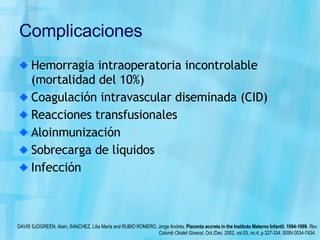 Complicaciones Hemorragia intraoperatoria incontrolable (mortalidad del 10%) Coagulación intravascular diseminada (CID) Reacciones transfusionales Aloinmunización Sobrecarga de líquidos Infección DAVIS SJOGREEN, Alain, SANCHEZ, Lilia María and RUBIO ROMERO, Jorge Andrés.  Placenta accreta in the Instituto Materno Infantil. 1994-1999 .  Rev Colomb Obstet Ginecol , Oct./Dec. 2002, vol.53, no.4, p.327-334. ISSN 0034-7434.  