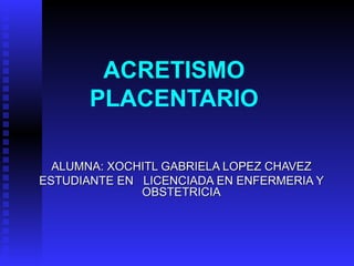 ACRETISMO PLACENTARIO ALUMNA: XOCHITL GABRIELA LOPEZ CHAVEZ ESTUDIANTE EN  LICENCIADA EN ENFERMERIA Y OBSTETRICIA 