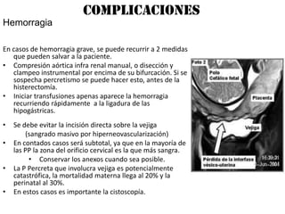 Complicaciones
Hemorragia

En casos de hemorragia grave, se puede recurrir a 2 medidas
   que pueden salvar a la paciente.
• Compresión aórtica infra renal manual, o disección y
   clampeo instrumental por encima de su bifurcación. Si se
   sospecha percretismo se puede hacer esto, antes de la
   histerectomía.
• Iniciar transfusiones apenas aparece la hemorragia
   recurriendo rápidamente a la ligadura de las
   hipogástricas.
•   Se debe evitar la incisión directa sobre la vejiga
        (sangrado masivo por hiperneovascularización)
•   En contados casos será subtotal, ya que en la mayoría de
    las PP la zona del orificio cervical es la que más sangra.
         • Conservar los anexos cuando sea posible.
•   La P Percreta que involucra vejiga es potencialmente
    catastrófica, la mortalidad materna llega al 20% y la
    perinatal al 30%.
•   En estos casos es importante la cistoscopía.
 