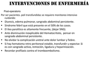 Intervenciones de enfermería
  Post-operatorio
Por ser pacientes. poli transfundidas se requiere monitoreo intensivo
   cuidando:
 Diuresis, edema pulmonar, sangrado abdominal persistente.
 Síndrome febril que está presente en el 50% de los casos.
 El íleo paralítico es altamente frecuente, (dejar SNG).
 Ante disminución inexplicable del Hematocritoto, pensar en
   sangrado abdominal persistente.
 No olvidar la complicación uretral ante dolor lumbar y fiebre.
 Si hay hematoma retro peritoneal estable, transfundir y expectar. Si
   es con sangrado activo, remoción, ligadura y heparinización.
 Recordar profilaxis contra el tromboembolismo.
 