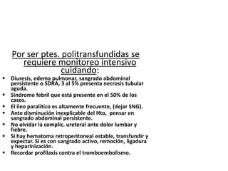 Por ser ptes. politransfundidas se
      requiere monitoreo intensivo
                 cuidando:
 Diuresis, edema pulmonar, sangrado abdominal
  persistente o SDRA, 3 al 5% presenta necrosis tubular
  aguda.
 Sindrome febril que está presente en el 50% de los
  casos.
 El ileo paralítico es altamente frecuente, (dejar SNG).
 Ante disminución inexplicable del Hto, pensar en
  sangrado abdominal persistente.
 No olvidar la complic. ureteral ante dolor lumbar y
  fiebre.
 Si hay hematoma retroperitoneal estable, transfundir y
  expectar. Si es con sangrado activo, remoción, ligadura
  y heparinización.
 Recordar profilaxis contra el tromboembolismo.
 