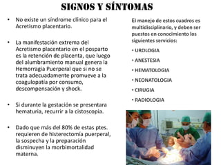signos y síntomas
• No existe un síndrome clínico para el    El manejo de estos cuadros es
  Acretismo placentario.                   multidisciplinario, y deben ser
                                           puestos en conocimiento los
• La manifestación extrema del             siguientes servicios:
  Acretismo placentario en el posparto     • UROLOGIA
  es la retención de placenta, que luego
  del alumbramiento manual genera la       • ANESTESIA
  Hemorragia Puerperal que si no se        • HEMATOLOGIA
  trata adecuadamente promueve a la
  coagulopatía por consumo,                • NEONATOLOGIA
  descompensación y shock.                 • CIRUGIA
                                           • RADIOLOGIA
• Si durante la gestación se presentara
  hematuria, recurrir a la cistoscopia.

• Dado que más del 80% de estas ptes.
  requieren de histerectomía puerperal,
  la sospecha y la preparación
  disminuyen la morbimortalidad
  materna.
 