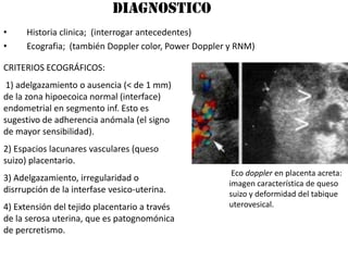 DIAGNOSTICO
•     Historia clinica; (interrogar antecedentes)
•     Ecografia; (también Doppler color, Power Doppler y RNM)

CRITERIOS ECOGRÁFICOS:
 1) adelgazamiento o ausencia (< de 1 mm)
de la zona hipoecoica normal (interface)
endometrial en segmento inf. Esto es
sugestivo de adherencia anómala (el signo
de mayor sensibilidad).
2) Espacios lacunares vasculares (queso
suizo) placentario.
                                                       Eco doppler en placenta acreta:
3) Adelgazamiento, irregularidad o
                                                      imagen característica de queso
disrrupción de la interfase vesico-uterina.           suizo y deformidad del tabique
4) Extensión del tejido placentario a través          uterovesical.
de la serosa uterina, que es patognomónica
de percretismo.
 