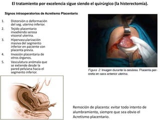 El tratamiento por excelencia sigue siendo el quirúrgico (la histerectomía).

     Signos intraoperatorios de Acretismo Placentario

1.       Distorsión o deformación
         del seg. uterino inferior.
2.       Tejido placentario
         invadiendo serosa
         visceral uterina.
3.       Hipervascularización
         masiva del segmento
         inferior en paciente con
         placenta previa.
4.       Invasión placentaria de
         otros órganos.
5.       Vasculatura anómala que
         se extiende desde la
         pared pelviana hacia el
         segmento inferior.




                                                 Remoción de placenta: evitar todo intento de
                                                 alumbramiento, siempre que sea obvio el
                                                 Acretismo placentario.
 