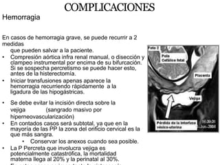 COMPLICACIONES
Hemorragia
En casos de hemorragia grave, se puede recurrir a 2
medidas
que pueden salvar a la paciente.
• Compresión aórtica infra renal manual, o disección y
clampeo instrumental por encima de su bifurcación.
Si se sospecha percretismo se puede hacer esto,
antes de la histerectomía.
• Iniciar transfusiones apenas aparece la
hemorragia recurriendo rápidamente a la
ligadura de las hipogástricas.
• Se debe evitar la incisión directa sobre la
vejiga (sangrado masivo por
hiperneovascularización)
• En contados casos será subtotal, ya que en la
mayoría de las PP la zona del orificio cervical es la
que más sangra.
• Conservar los anexos cuando sea posible.
• La P Percreta que involucra vejiga es
potencialmente catastrófica, la mortalidad
materna llega al 20% y la perinatal al 30%.
 