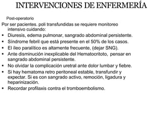 INTERVENCIONES DE ENFERMERÍA
Post-operatorio
Por ser pacientes. poli transfundidas se requiere monitoreo
intensivo cuidando:
 Diuresis, edema pulmonar, sangrado abdominal persistente.
 Síndrome febril que está presente en el 50% de los casos.
 El íleo paralítico es altamente frecuente, (dejar SNG).
 Ante disminución inexplicable del Hematocritoto, pensar en
sangrado abdominal persistente.
 No olvidar la complicación uretral ante dolor lumbar y fiebre.
 Si hay hematoma retro peritoneal estable, transfundir y
expectar. Si es con sangrado activo, remoción, ligadura y
heparinización.
 Recordar profilaxis contra el tromboembolismo.
 