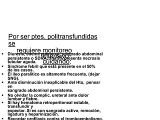 Por ser ptes. politransfundidas
se
requiere monitoreo
intensivo
cuidando:
 Diuresis, edema pulmonar, sangrado abdominal
persistente o SDRA, 3 al 5% presenta necrosis
tubular aguda.
 Sindrome febril que está presente en el 50%
de los casos.
 El ileo paralítico es altamente frecuente, (dejar
SNG).
 Ante disminución inexplicable del Hto, pensar
en
sangrado abdominal persistente.
 No olvidar la complic. ureteral ante dolor
lumbar y fiebre.
 Si hay hematoma retroperitoneal estable,
transfundir y
expectar. Si es con sangrado activo, remoción,
ligadura y heparinización.
 
