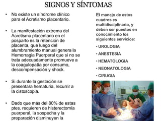 SIGNOS Y SÍNTOMAS
• No existe un síndrome clínico
para el Acretismo placentario.
• La manifestación extrema del
Acretismo placentario en el
posparto es la retención de
placenta, que luego del
alumbramiento manual genera la
Hemorragia Puerperal que si no se
trata adecuadamente promueve a
la coagulopatía por consumo,
descompensación y shock.
• Si durante la gestación se
presentara hematuria, recurrir a
la cistoscopia.
• Dado que más del 80% de estas
ptes. requieren de histerectomía
puerperal, la sospecha y la
preparación disminuyen la
El manejo de estos
cuadros es
multidisciplinario, y
deben ser puestos en
conocimiento los
siguientes servicios:
• UROLOGIA
• ANESTESIA
• HEMATOLOGIA
• NEONATOLOGIA
• CIRUGIA
• RADIOLOGIA
 