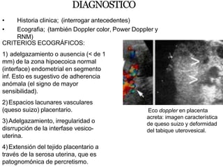 DIAGNOSTICO
• Historia clinica; (interrogar antecedentes)
• Ecografia; (también Doppler color, Power Doppler y
RNM)
CRITERIOS ECOGRÁFICOS:
1) adelgazamiento o ausencia (< de 1
mm) de la zona hipoecoica normal
(interface) endometrial en segmento
inf. Esto es sugestivo de adherencia
anómala (el signo de mayor
sensibilidad).
2)Espacios lacunares vasculares
(queso suizo) placentario.
3)Adelgazamiento, irregularidad o
disrrupción de la interfase vesico-
uterina.
4)Extensión del tejido placentario a
través de la serosa uterina, que es
patognomónica de percretismo.
Eco doppler en placenta
acreta: imagen característica
de queso suizo y deformidad
del tabique uterovesical.
 