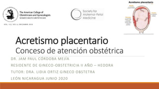 Acretismo placentario
Conceso de atención obstétrica
DR. JAM PAUL CÓRDOBA MEJÍA
RESIDENTE DE GINECO-OBSTETRICIA II AÑO – HEODRA
TUTOR: DRA. LIDIA ORTIZ GINECO OBSTETRA
LEÓN NICARAGUA JUNIO 2020
 