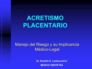 ACRETISMO
    PLACENTARIO

Manejo del Riesgo y su Implicancia
          Médico-Legal

           Dr. Rodolfo E. Lambruschini
              MEDICO OBSTETRA
 