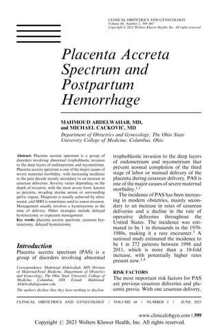 Placenta Accreta
Spectrum and
Postpartum
Hemorrhage
MAHMOUD ABDELWAHAB, MD,
and MICHAEL CACKOVIC, MD
Department of Obstetrics and Gynecology, The Ohio State
University College of Medicine, Columbus, Ohio
Abstract: Placenta accreta spectrum is a group of
disorders involving abnormal trophoblastic invasion
to the deep layers of endometrium and myometrium.
Placenta accrete spectrum is one of the major causes of
severe maternal morbidity, with increasing incidence
in the past decade mainly secondary to an increase in
cesarean deliveries. Severity varies depending on the
depth of invasion, with the most severe form, known
as percreta, invading uterine serosa or surrounding
pelvic organs. Diagnosis is usually achieved by ultra-
sound, and MRI is sometimes used to assess invasion.
Management usually involves a hysterectomy at the
time of delivery. Other strategies include delayed
hysterectomy or expectant management.
Key words: placenta accreta spectrum, cesarean hys-
terectomy, delayed hysterectomy
Introduction
Placenta accreta spectrum (PAS) is a
group of disorders involving abnormal
trophoblastic invasion to the deep layers
of endometrium and myometrium that
prevent normal completion of the third
stage of labor or manual delivery of the
placenta during cesarean delivery. PAS is
one of the major causes of severe maternal
morbidity.1,2
The incidence of PAS has been increas-
ing in modern obstetrics, mainly secon-
dary to an increase in rates of cesarean
deliveries and a decline in the rate of
operative deliveries throughout the
United States. The incidence was esti-
mated to be 1 in thousands in the 1970-
1980s, making it a rare encounter.3
A
national study estimated the incidence to
be 1 in 272 patients between 1998 and
2011, which is more than a 10-fold
increase, with potentially higher rates
present now.1,4
RISK FACTORS
The most important risk factors for PAS
are previous cesarean deliveries and pla-
centa previa. With one cesarean delivery,
The authors declare that they have nothing to disclose.
Correspondence: Mahmoud Abdelwahab, MD, Division
of Maternal-Fetal Medicine, Department of Obstetrics
and Gynecology, The Ohio State University College of
Medicine, Columbus, OH. E-mail: Mahmoud.
Abdelwahab@osumc.edu
CLINICAL OBSTETRICS AND GYNECOLOGY / VOLUME 66 / NUMBER 2 / JUNE 2023
www.clinicalobgyn.com | 399
CLINICAL OBSTETRICS AND GYNECOLOGY
Volume 66, Number 2, 399–407
Copyright © 2023 Wolters Kluwer Health, Inc. All rights reserved.
Copyright r 2023 Wolters Kluwer Health, Inc. All rights reserved.
 