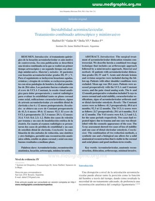 Acta Ortopédica Mexicana 2016; 30(1): Ene.-Feb: 2-6
2
www.medigraphic.org.mx
Artículo original
Inestabilidad acromioclavicular.
Tratamiento combinado artroscópico y miniinvasivo
Slullitel D,* Galán H,* Della VF,* Ibañez F*
Instituto Dr. Jaime Slullitel Rosario, Argentina
RESUMEN. Introducción: el tratamiento quirúr-
gico de la luxación acromioclavicular es aún motivo
de controversia. En esta publicación se describirá
una técnica combinada en la que se realizó un primer
tiempo artroscópico y un segundo tiempo con abor-
daje miniinvasivo. Material y métodos: 41 pacientes
con luxación acromioclavicular grados III, IV y V.
Para el seguimiento se incluyeron luxaciones agudas,
crónicas y cirugías de revisión; se excluyeron pacien-
tes con otras patologías de hombro, la edad promedio
fue de 28.6 años. Los pacientes fueron evaluados con
el score de UCLA Constant, la escala visual analó-
gica para dolor preoperatorio y control radiológico
para evaluar la estabilidad tanto en plano coronal
como axial, osiﬁcaciones coracoclaviculares, signos
de artrosis acromioclavicular y/o osteólisis distal de
clavícula a los 6 y 12 meses postoperatorio. Resulta-
dos: se obtuvo un score de Constant preoperatorio
de 41.3; 6 meses: 89.4; 12 meses: 92.3. El score de
UCLA preoperatorio: 21.7; 6 meses: 29.1 y 12 meses:
31.4. VAS: 8.4; 2.3; 1.2. Hubo dos casos de relesión
por trauma y un caso de insatisfacción estética de la
cicatriz. En cuanto al examen radiológico se presen-
taron dos casos de pérdida de estabilidad y un caso
de osteólisis distal de clavícula. Conclusión: la com-
binación de dos métodos de reducción, uno sintético
y otro biológico, permitió una reconstrucción anató-
mica sólida, estable en plano coronal y axial con muy
buenos resultados a mediano plazo.
Palabras clave: Acromioclavicular, reconstrucción
anatómica, luxación, artroscopía, mínima invasión.
ABSTRACT. Introduction: The surgical treat-
ment of acromioclavicular dislocation remains con-
troversial. We describe herein a combined two-stage
technique that includes an arthroscopic approach
followed by a mini-invasive approach. Material and
methods: 41 patients with acromioclavicular disloca-
tion grades III, IV and V. Acute and chronic lesions
and revision surgeries were included during the fol-
low-up. Patients with other shoulder conditions were
excluded. Mean age was 28.6 years. Patients were as-
sessed preoperatively with the UCLA and Constant
scores, and the pain visual analog scale. The 6- and
12-month postoperative evaluation included X-rays to
assess coronal and axial stability, coracoclavicular os-
siﬁcations, signs of acromioclavicular arthrosis and/
or distal clavicular osteolysis. Results: The Constant
scores were as follows: 41.3 preoperatively; 89.4 at 6
months; 92.3 at 12 months. The UCLA scores were
as follows: 21.7 preoperatively; 29.1 at 6 months; 31.4
at 12 months. The VAS scores were 8.4, 2.3 and 1.2,
for the same periods respectively. Two cases had re-
peated injury due to trauma and one case was dissat-
isﬁed with the cosmetic appearance of the scar. The
X-ray assessment showed two cases of loss of stability
and one case of distal clavicular osteolysis. Conclu-
sion: The combination of two reduction methods, a
synthetic one and a biological one allows for a solid
anatomical reconstruction that is stable in the coronal
and axial planes and good medium-term results.
Key words: Acromioclavicular, anatomic recon-
struction, dislocation, arthroscopy, minimal invasive.
Nivel de evidencia: IV
* Instituto de Ortopedia y Traumatología Dr. Jaime Slullitel, Sanatorio de
la Mujer.
Dirección para correspondencia:
San Luis 2534. Rosario, Argentina.
E-mail: dahat123@gmail.com
Este artículo puede ser consultado en versión completa en http://
www.medigraphic.com/actaortopedica
Introducción
Una disrupción a nivel de la articulación acromiocla-
vicular puede alterar tanto la posición como la función
del hombro a través del tiempo, dando como resultado la
necesidad de un tratamiento adecuado, de preferencia una
reconstrucción anatómica del complejo ligamentario.1,2,3,4
www.medigraphic.org.mx
 