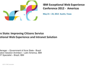 IBM Exceptional Web Experience
                                                 Conference 2012 - Americas
                                                 May 21 – 24, 2012 Austin, Texas




re State: Improving Citizens Service
ptional Web Experience and Intranet Solution



Manager – Government of Acre State - Brazil
ration Solution Architect – Latin America, IBM
 IT Specialist – Brazil, IBM



   ©2012 IBM Corporation
 