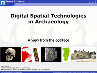 Wessex Archaeology




                Digital Spatial Technologies
                       in Archaeology


                                        A view from the coalface




Paul Cripps
•Geomatics Manager, Wessex Archaeology
•Archaeological Computing Research Group, University of Southampton

http://www.wessexarch.co.uk/geomatics                                 Archaeological Computing Research Group seminar. Southampton. May 2012.
 