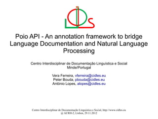 Poio API - An annotation framework to bridge
Language Documentation and Natural Language
                  Processing
      Centro Interdisciplinar de Documentação Linguística e Social
                              Minde/Portugal

                        Vera Ferreira, vferreira@cidles.eu
                         Peter Bouda, pbouda@cidles.eu
                        António Lopes, alopes@cidles.eu




       Centro Interdisciplinar de Documentação Linguística e Social, http://www.cidles.eu
                                 @ ACRH-2, Lisbon, 29.11.2012
 