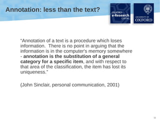 Annotation: less than the text?

“Annotation of a text is a procedure which loses
information. There is no point in arguing that the
information is in the computer's memory somewhere
- annotation is the substitution of a general
category for a specific item, and with respect to
that area of the classification, the item has lost its
uniqueness.”
(John Sinclair, personal communication, 2001)

11

 