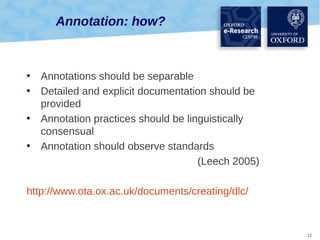 Annotation: how?

•
•
•
•

Annotations should be separable
Detailed and explicit documentation should be
provided
Annotation practices should be linguistically
consensual
Annotation should observe standards
(Leech 2005)

http://www.ota.ox.ac.uk/documents/creating/dlc/

12

 